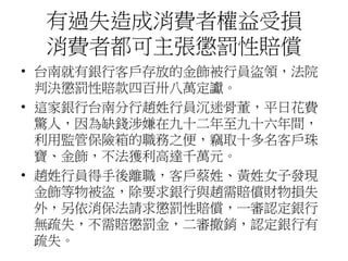 有過失造成消費者權益受損
消費者都可主張懲罰性賠償
• 台南就有銀行客戶存放的金飾被行員盜領，法院
判決懲罰性賠款四百卅八萬定讞。
• 這家銀行台南分行趙姓行員沉迷骨董，平日花費
驚人，因為缺錢涉嫌在九十二年至九十六年間，
利用監管保險箱的職務之便，竊取十多名客戶珠
寶、金飾，不法獲利高達千萬元。
• 趙姓行員得手後離職，客戶蔡姓、黃姓女子發現
金飾等物被盜，除要求銀行與趙需賠償財物損失
外，另依消保法請求懲罰性賠償，一審認定銀行
無疏失，不需賠懲罰金，二審撤銷，認定銀行有
疏失。
 