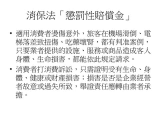 消保法「懲罰性賠償金」
• 適用消費者燙傷意外，旅客在機場滑倒、電
梯落差致扭傷、吃藥壞腎，都有判准案例，
只要業者提供的設施、服務或商品造成客人
身體、生命損害，都能依此規定請求。
• 消費者打消費訴訟，只需證明受有生命、身
體、健康或財產損害；損害是否是企業經營
者故意或過失所致，舉證責任應轉由業者承
擔。
 