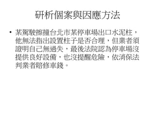 研析個案與因應方法
• 某駕駛擦撞台北市某停車場出口水泥柱，
他無法指出設置柱子是否合理，但業者須
證明自己無過失，最後法院認為停車場沒
提供良好設備，也沒提醒危險，依消保法
判業者賠修車錢。
 