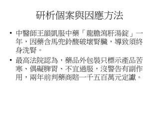 研析個案與因應方法
• 中醫師王韻凱服中藥「龍膽瀉肝湯錠」一
年，因藥含馬兜鈴酸破壞腎臟，導致須終
身洗腎。
• 最高法院認為，藥品外包裝只標示產品苦
寒、偶礙脾胃、不宜過服，沒警告有副作
用，兩年前判藥商賠一千五百萬元定讞。
 