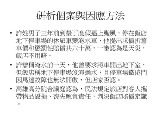 研析個案與因應方法
• 許姓男子三年前到墾丁度假遇上颱風，停在飯店
地下停車場的休旅車變泡水車，他提出求償折舊
車價和懲罰性賠償共六十萬，一審認為是天災，
飯店不用賠。
• 許辯稱淹水前一天，他曾要求將車開出地下室，
但飯店稱地下停車場沒淹過水，且停車場鐵捲門
因馬達故障也無法開啟，但店家否認。
• 高雄高分院合議庭認為，民法規定旅店對客人攜
帶物品毀損、喪失應負責任，判決飯店賠償定讞
。
 