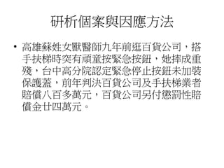 研析個案與因應方法
• 高雄蘇姓女獸醫師九年前逛百貨公司，搭
手扶梯時突有頑童按緊急按鈕，她摔成重
殘，台中高分院認定緊急停止按鈕未加裝
保護蓋，前年判決百貨公司及手扶梯業者
賠償八百多萬元，百貨公司另付懲罰性賠
償金廿四萬元。
 