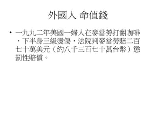 外國人 命值錢
• 一九九二年美國一婦人在麥當勞打翻咖啡
，下半身三級燙傷，法院判麥當勞賠二百
七十萬美元（約八千三百七十萬台幣）懲
罰性賠償。
 