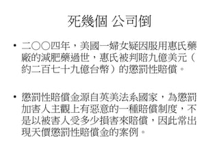 死幾個 公司倒
• 二○○四年，美國一婦女疑因服用惠氏藥
廠的減肥藥過世，惠氏被判賠九億美元（
約二百七十九億台幣）的懲罰性賠償。
• 懲罰性賠償金源自英美法系國家，為懲罰
加害人主觀上有惡意的一種賠償制度，不
是以被害人受多少損害來賠償，因此常出
現天價懲罰性賠償金的案例。
 