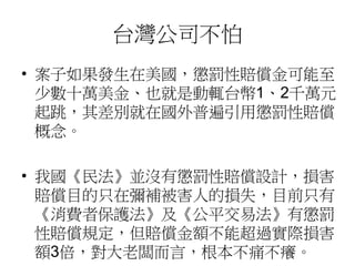 台灣公司不怕
• 案子如果發生在美國，懲罰性賠償金可能至
少數十萬美金、也就是動輒台幣1、2千萬元
起跳，其差別就在國外普遍引用懲罰性賠償
概念。
• 我國《民法》並沒有懲罰性賠償設計，損害
賠償目的只在彌補被害人的損失，目前只有
《消費者保護法》及《公平交易法》有懲罰
性賠償規定，但賠償金額不能超過實際損害
額3倍，對大老闆而言，根本不痛不癢。
 