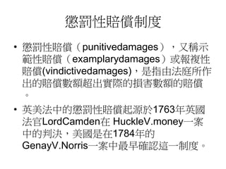 懲罰性賠償制度
• 懲罰性賠償（punitivedamages），又稱示
範性賠償（examplarydamages）或報複性
賠償(vindictivedamages)，是指由法庭所作
出的賠償數額超出實際的損害數額的賠償
。
• 英美法中的懲罰性賠償起源於1763年英國
法官LordCamden在 HuckleV.money一案
中的判決，美國是在1784年的
GenayV.Norris一案中最早確認這一制度。
 