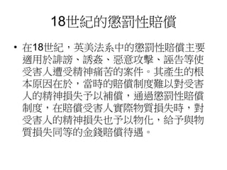 18世紀的懲罰性賠償
• 在18世紀，英美法系中的懲罰性賠償主要
適用於誹謗、誘姦、惡意攻擊、誣告等使
受害人遭受精神痛苦的案件。其產生的根
本原因在於，當時的賠償制度難以對受害
人的精神損失予以補償，通過懲罰性賠償
制度，在賠償受害人實際物質損失時，對
受害人的精神損失也予以物化，給予與物
質損失同等的金錢賠償待遇。
 
