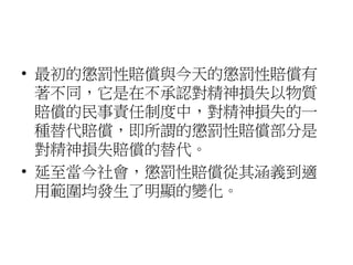 • 最初的懲罰性賠償與今天的懲罰性賠償有
著不同，它是在不承認對精神損失以物質
賠償的民事責任制度中，對精神損失的一
種替代賠償，即所謂的懲罰性賠償部分是
對精神損失賠償的替代。
• 延至當今社會，懲罰性賠償從其涵義到適
用範圍均發生了明顯的變化。
 