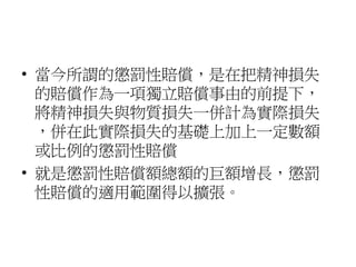 • 當今所謂的懲罰性賠償，是在把精神損失
的賠償作為一項獨立賠償事由的前提下，
將精神損失與物質損失一併計為實際損失
，併在此實際損失的基礎上加上一定數額
或比例的懲罰性賠償
• 就是懲罰性賠償額總額的巨額增長，懲罰
性賠償的適用範圍得以擴張。
 