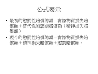 公式表示
• 最初的懲罰性賠償總額＝實際物質損失賠
償額＋替代性的懲罰賠償額（精神損失賠
償額）
• 現今的懲罰性賠償總額＝實際物質損失賠
償額＋精神損失賠償額＋懲罰賠償額。
 