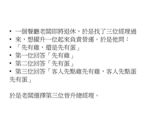 • 一個餐廳老闆即將退休，於是找了三位經理過
• 來，想擢升一位起來負責營運。於是他問：
• 「先有雞，還是先有蛋」
• 第一位回答「先有雞」
• 第二位回答「先有蛋」
• 第三位回答「客人先點雞先有雞，客人先點蛋
先有蛋」
於是老闆選擇第三位晉升總經理。
 