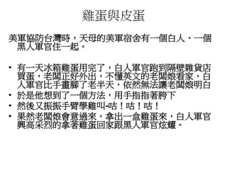 雞蛋與皮蛋
美軍協防台灣時，天母的美軍宿舍有一個白人、一個
黑人軍官住一起。
• 有一天冰箱雞蛋用完了，白人軍官跑到隔壁雜貨店
買蛋，老闆正好外出，不懂英文的老闆娘看家，白
人軍官比手畫腳了老半天，依然無法讓老闆娘明白
• 於是他想到了一個方法，用手指指著胯下
• 然後又振振手臂學雞叫-咕！咕！咕！
• 果然老闆娘會意過來，拿出一盒雞蛋來，白人軍官
興高采烈的拿著雞蛋回家跟黑人軍官炫耀。
 