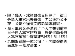 • 隔了幾天，冰箱雞蛋又用完了，這回
是黑人軍官出去買蛋，老闆正巧又不
在，又是不懂英文的老闆娘看家。
• 黑人軍官又是溝通了半天才想到前些
日子白人軍官的故事，於是也學著白
人軍官振振手臂學雞叫-咕！咕！咕！
• 老闆娘這麼一來又懂了，老闆娘從後
面拿出一盒皮蛋來。
 