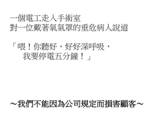 一個電工走入手術室
對一位戴著氧氣罩的垂危病人說道
「喂！你聽好，好好深呼吸，
我要停電五分鐘！」
～我們不能因為公司規定而損害顧客～
 