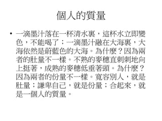 個人的質量
• 一滴墨汁落在一杯清水裏，這杯水立即變
色，不能喝了；一滴墨汁融在大海裏，大
海依然是蔚藍色的大海。為什麽？因為兩
者的肚量不一樣。不熟的麥穗直刺刺地向
上挺著，成熟的麥穗低垂著頭。為什麽？
因為兩者的份量不一樣。寬容別人，就是
肚量；謙卑自己，就是份量；合起來，就
是一個人的質量。
 