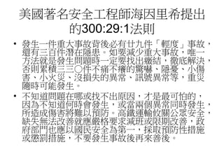 美國著名安全工程師海因里希提出
的300:29:1法則
• 發生一件重大事故背後必有廿九件「輕度」事故，
還有三百件潛在隱患。如要減少重大事故，唯一
方法就是發生問題時一定要找出癥結，徹底解決，
否則累積三三○件不痛不癢的驚嚇、隱憂、小傷
害、小火災、沒損失的異常、訊號異常等，重災
隨時可能發生。
• 不知道問題在哪或找不出原因，才是最可怕的，
因為不知道何時會發生，或當兩個異常同時發生，
所造成傷害將難以預防。高鐵運輸攸關公眾安全，
缺失無法改善就應嚴格要求減班或限期改善，政
府部門也應以國民安全為第一，採取預防性措施
或懲罰措施，不要發生事故後再來善後。
 
