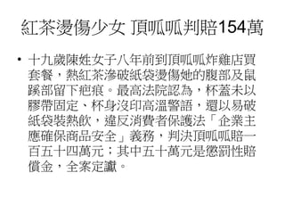 紅茶燙傷少女 頂呱呱判賠154萬
• 十九歲陳姓女子八年前到頂呱呱炸雞店買
套餐，熱紅茶滲破紙袋燙傷她的腹部及鼠
蹊部留下疤痕。最高法院認為，杯蓋未以
膠帶固定、杯身沒印高溫警語，還以易破
紙袋裝熱飲，違反消費者保護法「企業主
應確保商品安全」義務，判決頂呱呱賠一
百五十四萬元；其中五十萬元是懲罰性賠
償金，全案定讞。
 