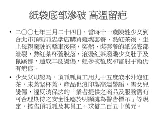 紙袋底部滲破 高溫留疤
• 二○○七年三月二十四日，當時十一歲陳姓少女到
台北市頂呱呱忠孝店購買雞塊套餐、熱紅茶後，坐
上母親駕駛的轎車後座，突然，裝套餐的紙袋底部
潰裂，熱紅茶杯蓋脫落，滾燙紅茶潑濺少女肚子及
鼠蹊部，造成二度燙傷，經多次植皮和雷射手術仍
有疤痕。
• 少女父母認為，頂呱呱員工用九十五度滾水沖泡紅
茶，未蓋緊杯蓋，產品也沒印製高溫警語，害女兒
燙傷，違反消保法的「業者提供之商品及服務需有
可合理期待之安全性應於明顯處為警告標示」等規
定，控告頂呱呱及其員工，求償二百五十萬元。
 
