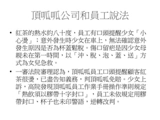 頂呱呱公司和員工說法
• 紅茶的熱水約八十度，員工有口頭提醒少女「小
心燙」；意外發生時少女在車上，無法確認意外
發生原因是否為杯蓋鬆脫。傷口留疤是因少女母
親未在第一時間，以「沖、脫、泡、蓋、送」方
式為女兒急救。
• 一審法院審理認為，頂呱呱員工口頭提醒顧客紅
茶很燙，已盡告知義務，判頂呱呱免賠。少女上
訴，高院發現頂呱呱員工作業手冊操作準則規定
「熱飲須以膠帶十字封口」，員工未依規定用膠
帶封口、杯子也未印警語，逆轉改判。
 