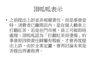頂呱呱表示
• 之前提出上訴並非規避責任，而是事發當
時，消費者已離開店內，是在個人轎車上
打翻紅茶，若是在門市裡，員工可做即時
處理；頂呱呱認為「打翻紅茶而燙傷」的
事發原因與責任歸屬有瑕疵，才會再度提
出上訴，由於全案定讞，會再討論未來是
否提出再審救濟。
 
