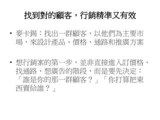找到對的顧客，行銷精準又有效
• 麥卡錫：找出一群顧客，以他們為主要市
場，來設計產品、價格、通路和推廣方案
• 想行銷案的第一步，並非直接進入訂價格、
找通路、想廣告的階段，而是要先決定：
「誰是你的那一群顧客？」「你打算把東
西賣給誰？」
 