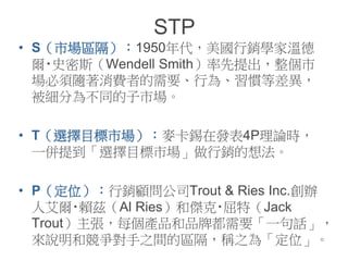 STP
• S（市場區隔）：1950年代，美國行銷學家溫德
爾‧史密斯（Wendell Smith）率先提出，整個市
場必須隨著消費者的需要、行為、習慣等差異，
被細分為不同的子市場。
• T（選擇目標市場）：麥卡錫在發表4P理論時，
一併提到「選擇目標市場」做行銷的想法。
• P（定位）：行銷顧問公司Trout & Ries Inc.創辦
人艾爾‧賴茲（Al Ries）和傑克‧屈特（Jack
Trout）主張，每個產品和品牌都需要「一句話」，
來說明和競爭對手之間的區隔，稱之為「定位」。
 