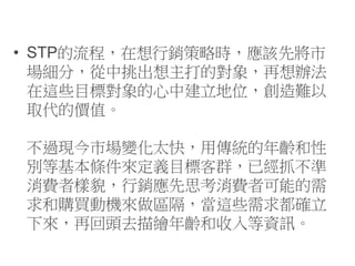 • STP的流程，在想行銷策略時，應該先將市
場細分，從中挑出想主打的對象，再想辦法
在這些目標對象的心中建立地位，創造難以
取代的價值。
不過現今市場變化太快，用傳統的年齡和性
別等基本條件來定義目標客群，已經抓不準
消費者樣貌，行銷應先思考消費者可能的需
求和購買動機來做區隔，當這些需求都確立
下來，再回頭去描繪年齡和收入等資訊。
 