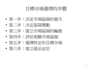 21
目標市場選擇的步驟
• 第一步：決定市場區隔的層次
• 第二步：決定區隔變數
• 第三步：建立市場區隔的輪廓
• 第四步：評估相關市場區隔
• 第五步：選擇特定的目標市場
• 第六步：建立產品定位
 