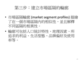 27
第三步：建立市場區隔的輪廓
• 市場區隔輪廓 (market segment profiles) 描繪
了在一個市場區隔內的相似性，並且解釋
不同區隔的相異性。
• 輪廓可包括人口統計特性、地理因素、所
追求的利益、生活型態、品牌偏好及使用
率等。
 