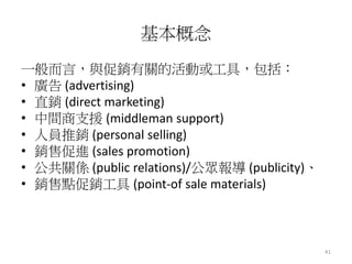 41
基本概念
一般而言，與促銷有關的活動或工具，包括：
• 廣告 (advertising)
• 直銷 (direct marketing)
• 中間商支援 (middleman support)
• 人員推銷 (personal selling)
• 銷售促進 (sales promotion)
• 公共關係 (public relations)/公眾報導 (publicity)、
• 銷售點促銷工具 (point-of sale materials)
 