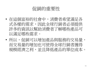 42
促銷的重要性
• 在這個富裕的社會中，消費者希望滿足各
式各樣的需求，因此全球行銷者必須提供
許多的資訊以幫助消費者了解哪些產品可
以滿足哪些需求。
• 所以，促銷可以增加產品與服務的交易量，
而交易量的增加也可使得全球行銷者獲得
規模經濟之利，並且降低產品的單位成本。
 