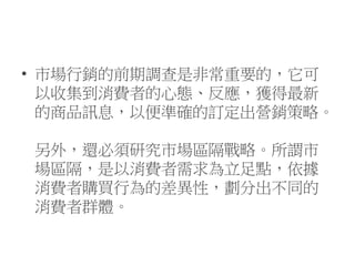 • 市場行銷的前期調查是非常重要的，它可
以收集到消費者的心態、反應，獲得最新
的商品訊息，以便準確的訂定出營銷策略。
另外，還必須研究市場區隔戰略。所謂市
場區隔，是以消費者需求為立足點，依據
消費者購買行為的差異性，劃分出不同的
消費者群體。
 