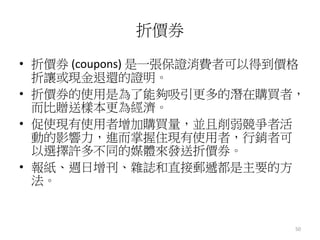 50
折價券
• 折價券 (coupons) 是一張保證消費者可以得到價格
折讓或現金退還的證明。
• 折價券的使用是為了能夠吸引更多的潛在購買者，
而比贈送樣本更為經濟。
• 促使現有使用者增加購買量，並且削弱競爭者活
動的影響力，進而掌握住現有使用者，行銷者可
以選擇許多不同的媒體來發送折價券。
• 報紙、週日增刊、雜誌和直接郵遞都是主要的方
法。
 