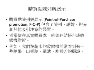 55
購買點陳列與展示
• 購買點陳列與展示 (Point-of-Purchase
promotion, P-O-P) 包含了陳列、訊號、燈光
和其他吸引注意的裝置。
• 通常位在真實購買處，例如在結帳台或收
銀機附近。
• 例如，我們在超市的收銀機前常看到有一
些糖果、口香糖、電池、刮鬍刀的擺設。
 