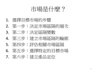 6
市場是什麼？
1. 選擇目標市場的步驟
2. 第一步：決定市場區隔的層次
3. 第二步：決定區隔變數
4. 第三步：建立市場區隔的輪廓
5. 第四步：評估相關市場區隔
6. 第五步：選擇特定的目標市場
7. 第六步：建立產品定位
 