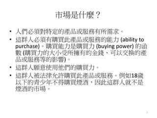 7
市場是什麼？
• 人們必須對特定的產品或服務有所需求。
• 這群人必須有購買此產品或服務的能力 (ability to
purchase)。購買能力是購買力 (buying power) 的函
數 (購買力的大小受所擁有的金錢、可以交換的產
品或服務等的影響)。
• 這群人願意使用他們的購買力。
• 這群人被法律允許購買此產品或服務。例如18歲
以下的青少年不得購買煙酒，因此這群人就不是
煙酒的市場。
 