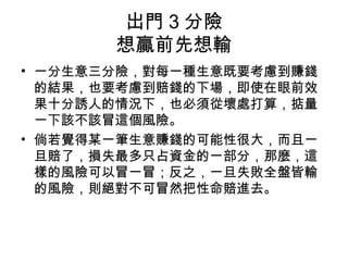 出門 3 分險
想贏前先想輸
• 一分生意三分險，對每一種生意既要考慮到賺錢
的結果，也要考慮到賠錢的下場，即使在眼前效
果十分誘人的情況下，也必須從壞處打算，掂量
一下該不該冒這個風險。
• 倘若覺得某一筆生意賺錢的可能性很大，而且一
旦賠了，損失最多只占資金的一部分，那麼，這
樣的風險可以冒一冒；反之，一旦失敗全盤皆輸
的風險，則絕對不可冒然把性命賠進去。
 