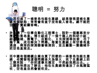 聰明 = 努力
• 公司引進了一條香皂包裝生產線，結果發現這條生產
線有個缺陷：常常會有盒子沒有裝入香皂。總不能把
空盒子賣給顧客啊。
 
• 於是請了一位學自動化工程博士，設計一個專案來分
揀空的香皂盒。博士組成了一個十幾人的科研小組，
綜合機械、微電子、自動化、 X 光探測等技術，花了
幾十萬，成功解決了問題。每當生產線上有空香皂盒
通過，兩旁的探測器會檢測到，並且驅動一隻機械手
把空皂盒推走。
• 而中國有個鄉鎮企業也買了同樣的一條香皂包裝生產
線，老闆發現這個問題後大為發火，找了生產線上的
工頭來說：「你把這事兒搞定，不然給我爬出去。」
工頭很快想出了辦法：他在生產線旁邊放了台風扇猛
吹，空皂盒自然會被吹走。
 