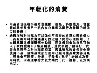 年輕化的消費
• 年長者也很在乎使外表凍齡，但是，科技能力，現在
儼然是年長者另一帖內在心靈與外顯行為兼顧的新強
力回春藥！
• 透過增強科技能力可以強化年長者的自尊心與自信心
，而且善用科技溝通還可拉近親子間的心理距離，子
女願意讓父母知道部分動態，而父母則會為自己可加
入子女的臉書 FB 感到驕傲，這代表親子關係好、代
表自己與子女科技程度相當，因此雖然教會長者全套
使用不易，但簡易或部分使用已經可讓長輩覺得自豪
、與社會不脫節，於是，年長者 ( 熟年 ) 紛紛成為善
用科技、回春進擊的大叔大嬸們，此一趨勢，正方興
未艾。
 