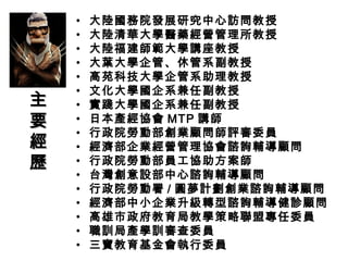 • 大陸國務院發展研究中心訪問教授
• 大陸清華大學醫藥經營管理所教授
• 大陸福建師範大學講座教授
• 大葉大學企管、休管系副教授
• 高苑科技大學企管系助理教授
• 文化大學國企系兼任副教授
• 實踐大學國企系兼任副教授
• 日本產經協會 MTP 講師
• 行政院勞動部創業顧問師評審委員
• 經濟部企業經營管理協會諮詢輔導顧問
• 行政院勞動部員工協助方案師
• 台灣創意設部中心諮詢輔導顧問
• 行政院勞動署 / 圓夢計劃創業諮詢輔導顧問
• 經濟部中小企業升級轉型諮詢輔導健診顧問
• 高雄市政府教育局教學策略聯盟專任委員
• 職訓局產學訓審查委員
• 三寶教育基金會執行委員
主主
要要
經經
歷歷
 