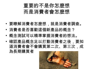 重要的不是你怎麼想
而是消費者會怎麼想
• 要瞭解消費者怎麼想，就是消費者調查。
• 消費者是否喜歡這個新產品的概念？
• 概念測試可以精準掌握消費者的想法。
• 確認產品概念足以打動消費者之後，要知
道消費者會不會購買第二次、第三次，成
為長期購買者
 