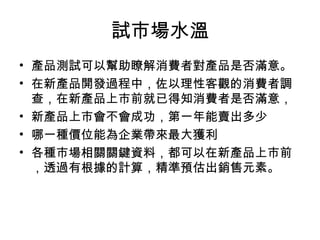 試市場水溫
• 產品測試可以幫助瞭解消費者對產品是否滿意。
• 在新產品開發過程中，佐以理性客觀的消費者調
查，在新產品上市前就已得知消費者是否滿意，
• 新產品上市會不會成功，第一年能賣出多少
• 哪一種價位能為企業帶來最大獲利
• 各種市場相關關鍵資料，都可以在新產品上市前
，透過有根據的計算，精準預估出銷售元素。
 