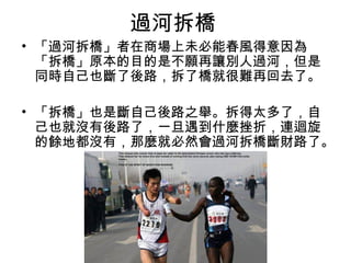 過河拆橋
• 「過河拆橋」者在商場上未必能春風得意因為
「拆橋」原本的目的是不願再讓別人過河，但是
同時自己也斷了後路，拆了橋就很難再回去了。
• 「拆橋」也是斷自己後路之舉。拆得太多了，自
己也就沒有後路了，一旦遇到什麼挫折，連迴旋
的餘地都沒有，那麼就必然會過河拆橋斷財路了。
 