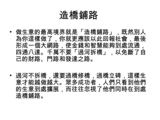 造橋鋪路
• 做生意的最高境界就是「造橋鋪路」，既然別人
為你這樣做了，你就更應該以此回報社會，最後
形成一個大網路，使金錢和智慧能夠到處流通，
四通八達。千萬不要「過河拆橋」，以免斷了自
己的財路、門路和發達之路。
• 過河不拆橋，還要過橋修橋，過橋立碑，這樣生
意才能越做越大。眾多成功者，人們只看到他們
的生意到處擴展，而往往忽視了他們同時在到處
造橋鋪路。
 