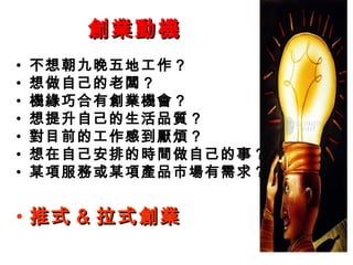 創業動機創業動機
• 不想朝九晚五地工作？
• 想做自己的老闆？
• 機緣巧合有創業機會？
• 想提升自己的生活品質？
• 對目前的工作感到厭煩？
• 想在自己安排的時間做自己的事？
• 某項服務或某項產品市場有需求？
• 推式推式 && 拉式創業拉式創業
 