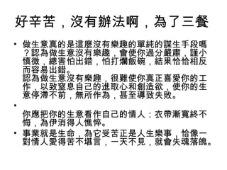 好辛苦，沒有辦法啊，為了三餐
• 做生意真的是這麼沒有樂趣的單純的謀生手段嗎
？認為做生意沒有樂趣，會使你過分嚴肅，謹小
慎微，總害怕出錯，怕打爛飯碗，結果恰恰相反
而容易出錯。
認為做生意沒有樂趣，很難使你真正喜愛你的工
作，以致窒息自己的進取心和創造欲，使你的生
意停滯不前，無所作為，甚至導致失敗。
•
你應把你的生意看作自己的情人：衣帶漸寬終不
悔，為伊消得人憔悴。
• 事業就是生命，為它受苦正是人生樂事，恰像一
對情人愛得苦不堪言，一天不見，就會失魂落魄。
 