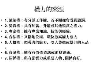 權力的來源
• 1. 強制權：有分派工作權，若不順從會受到懲罰。
• 2. 獎賞權：具有加薪、升遷或其他獎賞之權力。
• 3. 專家權：擁有專業知識、技能與經驗。
• 4. 合法權：又稱地位權，職位愈高權力愈大
• 5. 人格權：領導者的魅力，受人尊敬或景仰的人品
。
• 6. 資訊權：擁有有價 資訊或消息靈通。值
• 7. 關係權：與有影響力或重要人物 , 關係良好。
 