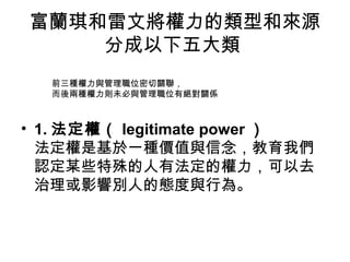 富蘭琪和雷文將權力的類型和來源
分成以下五大類
• 1. 法定權（ legitimate power ）
法定權是基於一種價值與信念，教育我們
認定某些特殊的人有法定的權力，可以去
治理或影響別人的態度與行為。
前三種權力與管理職位密切關聯，
而後兩種權力則未必與管理職位有絕對關係
 