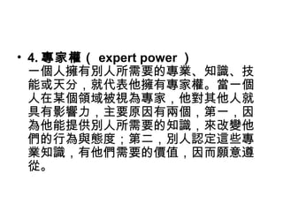 • 4. 專家權（ expert power ）
一個人擁有別人所需要的專業、知識、技
能或天分，就代表他擁有專家權。當一個
人在某個領域被視為專家，他對其他人就
具有影響力，主要原因有兩個，第一，因
為他能提供別人所需要的知識，來改變他
們的行為與態度；第二，別人認定這些專
業知識，有他們需要的價值，因而願意遵
從。
 
