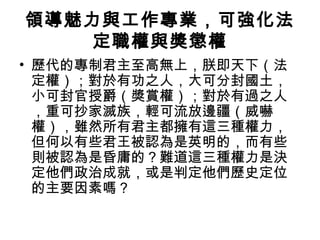 領導魅力與工作專業，可強化法
定職權與獎懲權
• 歷代的專制君主至高無上，朕即天下（法
定權）；對於有功之人，大可分封國土，
小可封官授爵（獎賞權）；對於有過之人
，重可抄家滅族，輕可流放邊疆（威嚇
權），雖然所有君主都擁有這三種權力，
但何以有些君王被認為是英明的，而有些
則被認為是昏庸的？難道這三種權力是決
定他們政治成就，或是判定他們歷史定位
的主要因素嗎？
 
